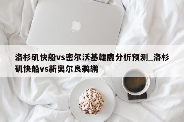 洛杉矶快船vs密尔沃基雄鹿分析预测_洛杉矶快船vs新奥尔良鹈鹕