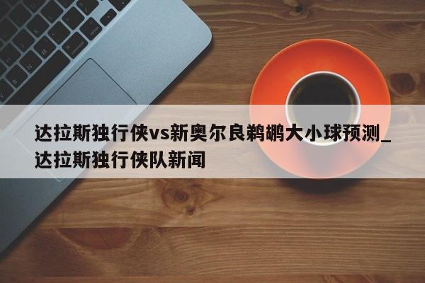 达拉斯独行侠vs新奥尔良鹈鹕大小球预测_达拉斯独行侠队新闻