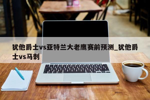 犹他爵士vs亚特兰大老鹰赛前预测_犹他爵士vs马刺