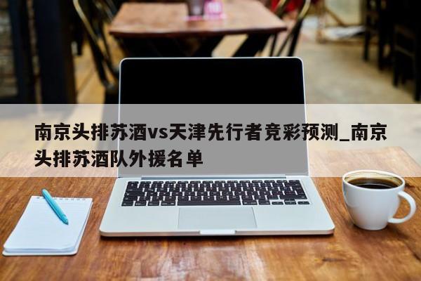 南京头排苏酒vs天津先行者竞彩预测_南京头排苏酒队外援名单