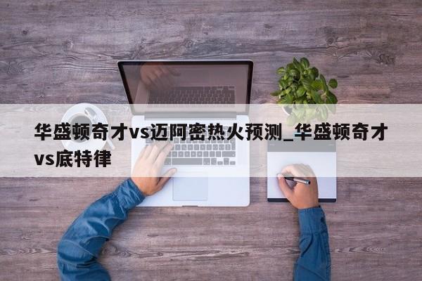 华盛顿奇才vs迈阿密热火预测_华盛顿奇才vs底特律